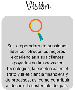 Visión: Ser la operadora de pensiones lider por ofrecer las mejores experiencias a sus clientes apoyados en la innovacion tecnologica, la excelecia en el trato y la eficiencia fincinciera de procesos, asi como contribuir al desarrollo sostenible...