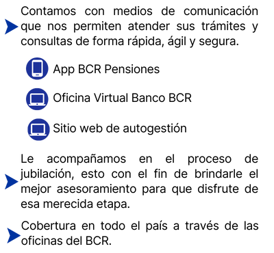 Contamos con medios de comunicación que nos permiten atenteder sus trámites y consultas de forma rápida, ágil y segura. App BCR Pensiones, Oficina Virtual BancoBCR y Sitio web de autogestión. Le acompañamos en el proceso de jubilación ...